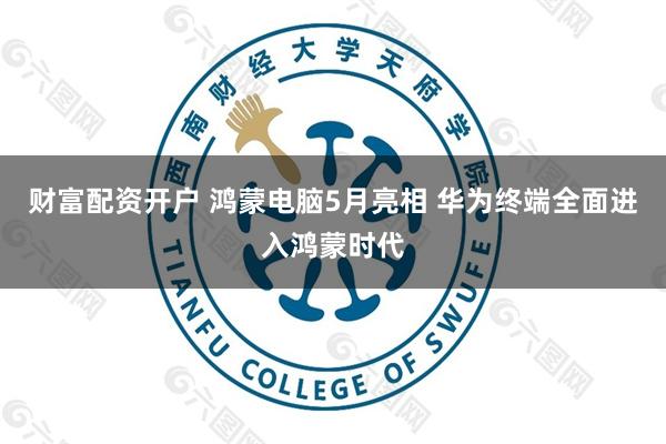 财富配资开户 鸿蒙电脑5月亮相 华为终端全面进入鸿蒙时代