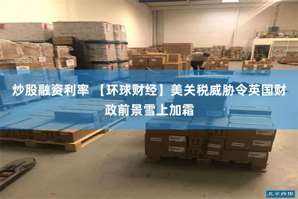炒股融资利率 【环球财经】美关税威胁令英国财政前景雪上加霜