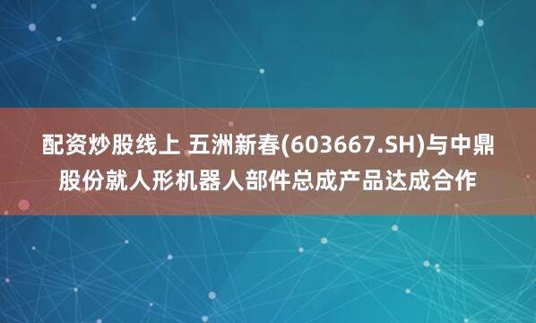 配资炒股线上 五洲新春(603667.SH)与中鼎股份就人形机器人部件总成产品达成合作