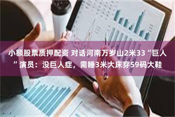 小额股票质押配资 对话河南万岁山2米33“巨人”演员：没巨人症，需睡3米大床穿59码大鞋