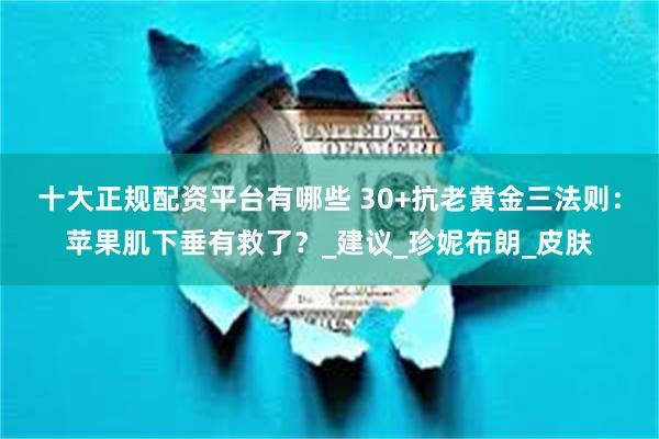 十大正规配资平台有哪些 30+抗老黄金三法则：苹果肌下垂有救了？_建议_珍妮布朗_皮肤