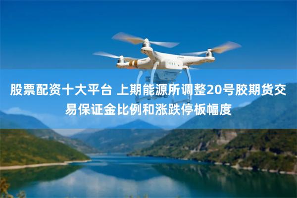 股票配资十大平台 上期能源所调整20号胶期货交易保证金比例和涨跌停板幅度