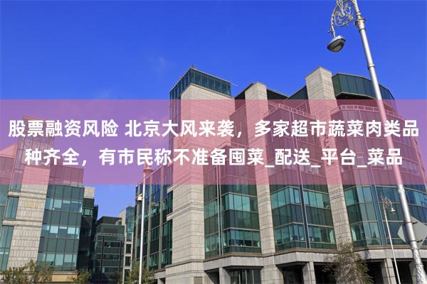 股票融资风险 北京大风来袭，多家超市蔬菜肉类品种齐全，有市民称不准备囤菜_配送_平台_菜品