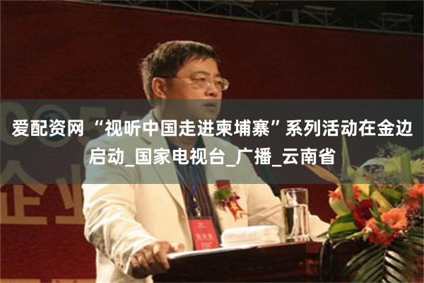 爱配资网 “视听中国走进柬埔寨”系列活动在金边启动_国家电视台_广播_云南省