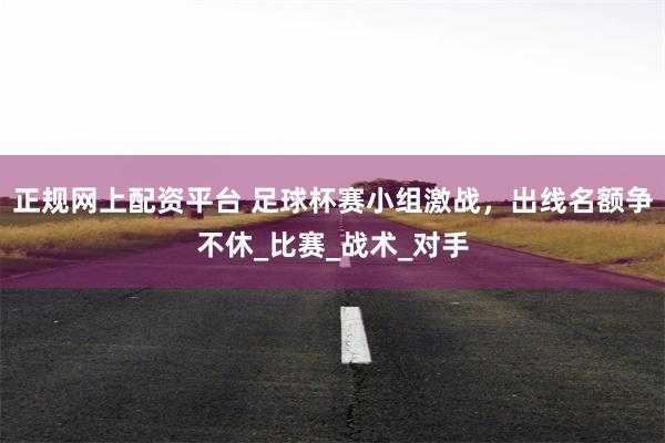 正规网上配资平台 足球杯赛小组激战，出线名额争不休_比赛_战术_对手