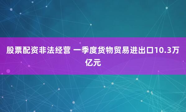 股票配资非法经营 一季度货物贸易进出口10.3万亿元