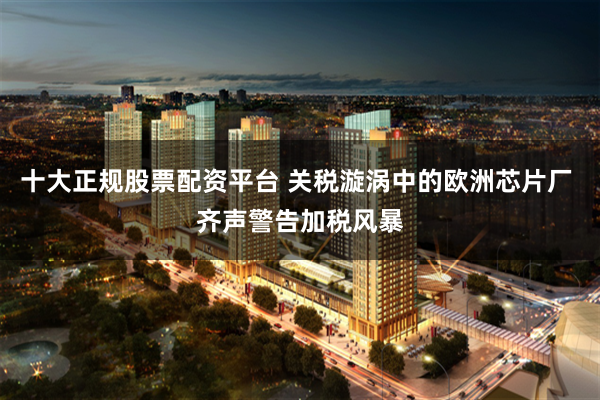 十大正规股票配资平台 关税漩涡中的欧洲芯片厂 齐声警告加税风暴