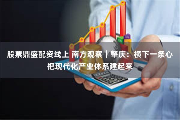 股票鼎盛配资线上 南方观察｜肇庆：横下一条心把现代化产业体系建起来