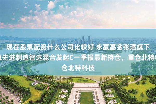 现在股票配资什么公司比较好 永赢基金张璐旗下永赢先进制造智选混合发起C一季报最新持仓，重仓北特科技