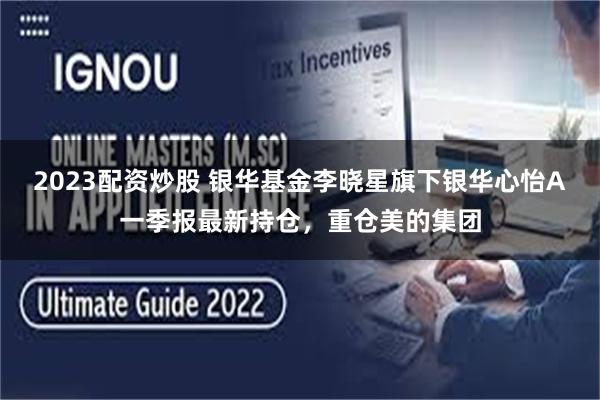 2023配资炒股 银华基金李晓星旗下银华心怡A一季报最新持仓，重仓美的集团