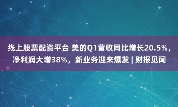 线上股票配资平台 美的Q1营收同比增长20.5%，净利润大增38%，新业务迎来爆发 | 财报见闻