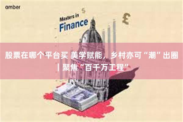 股票在哪个平台买 美学赋能，乡村亦可“潮”出圈｜聚焦“百千万工程”