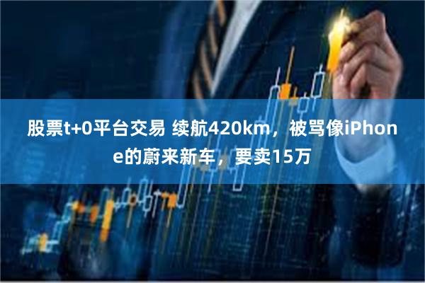 股票t+0平台交易 续航420km，被骂像iPhone的蔚来新车，要卖15万