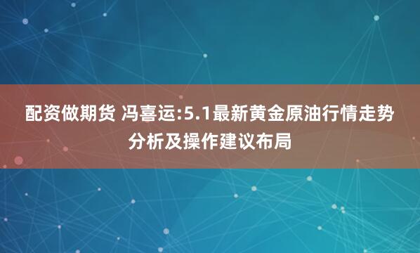 配资做期货 冯喜运:5.1最新黄金原油行情走势分析及操作建议布局