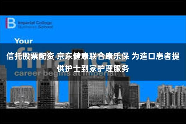 信托股票配资 京东健康联合康乐保 为造口患者提供护士到家护理服务