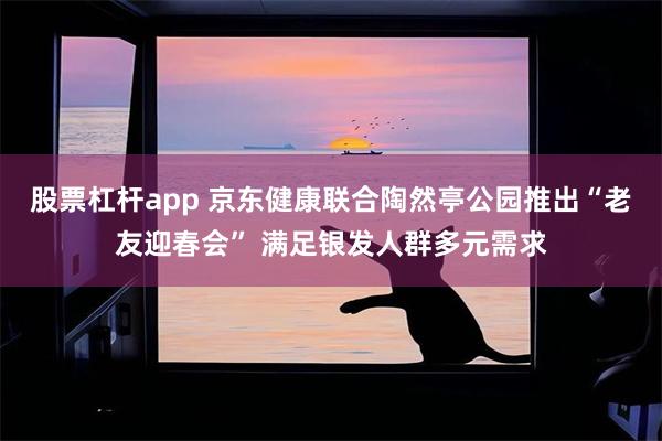 股票杠杆app 京东健康联合陶然亭公园推出“老友迎春会” 满足银发人群多元需求