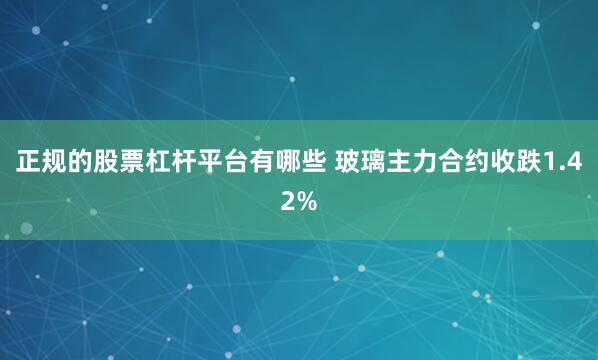 正规的股票杠杆平台有哪些 玻璃主力合约收跌1.42%