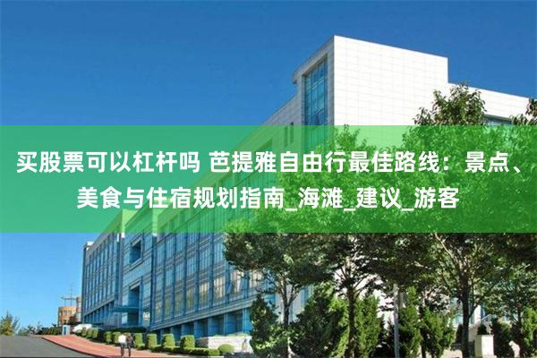 买股票可以杠杆吗 芭提雅自由行最佳路线：景点、美食与住宿规划指南_海滩_建议_游客