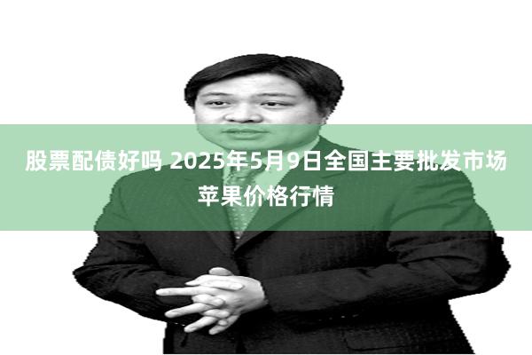 股票配债好吗 2025年5月9日全国主要批发市场苹果价格行情
