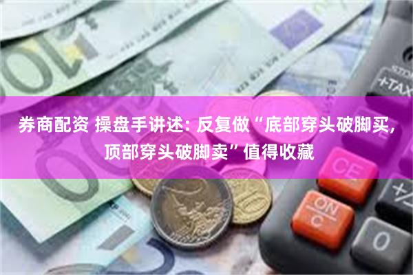 券商配资 操盘手讲述: 反复做“底部穿头破脚买, 顶部穿头破脚卖”值得收藏