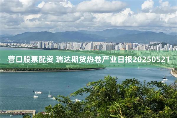 营口股票配资 瑞达期货热卷产业日报20250521