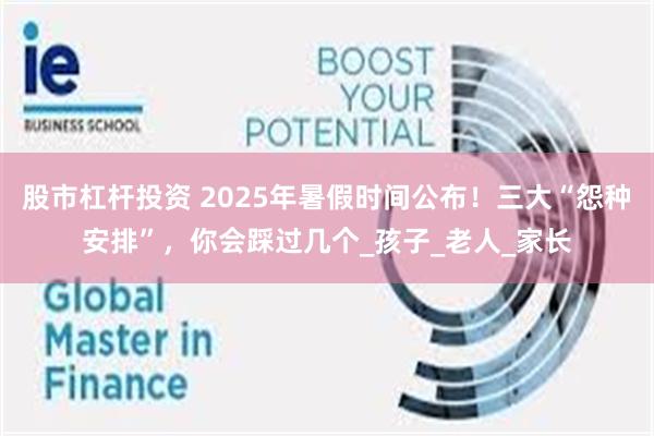 股市杠杆投资 2025年暑假时间公布！三大“怨种安排”，你会踩过几个_孩子_老人_家长