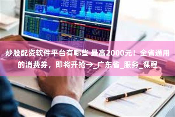 炒股配资软件平台有哪些 最高2000元！全省通用的消费券，即将开抢→_广东省_服务_课程