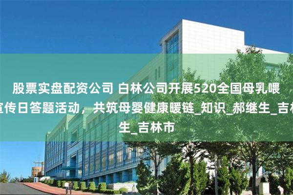 股票实盘配资公司 白林公司开展520全国母乳喂养宣传日答题活动，共筑母婴健康暖链_知识_郝继生_吉林市