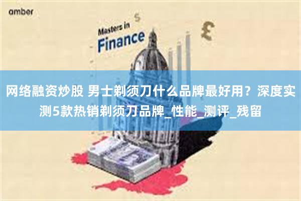 网络融资炒股 男士剃须刀什么品牌最好用？深度实测5款热销剃须刀品牌_性能_测评_残留