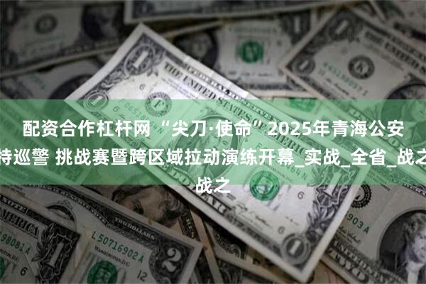 配资合作杠杆网 “尖刀·使命”2025年青海公安特巡警 挑战赛暨跨区域拉动演练开幕_实战_全省_战之