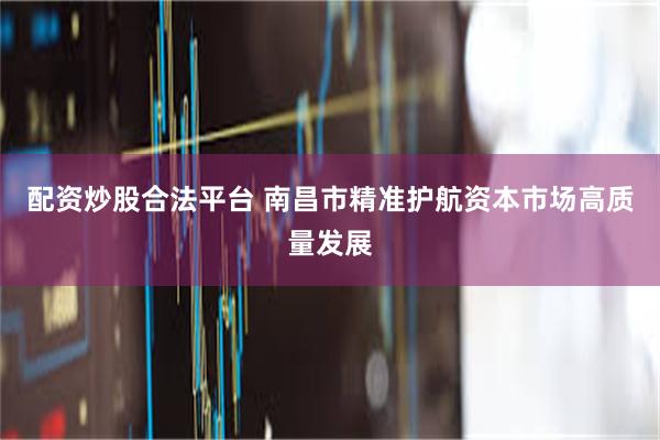 配资炒股合法平台 南昌市精准护航资本市场高质量发展