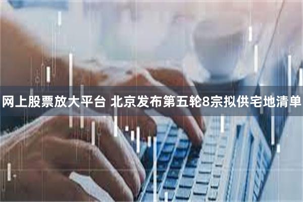 网上股票放大平台 北京发布第五轮8宗拟供宅地清单