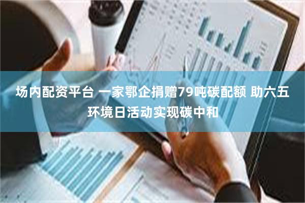 场内配资平台 一家鄂企捐赠79吨碳配额 助六五环境日活动实现碳中和