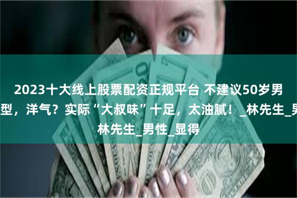 2023十大线上股票配资正规平台 不建议50岁男人留的发型，洋气？实际“大叔味”十足，太油腻！_林先生_男性_显得