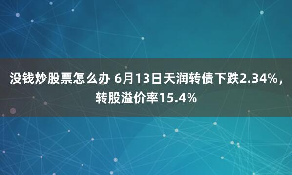 没钱炒股票怎么办 6月13日天润转债下跌2.34%，转股溢价率15.4%