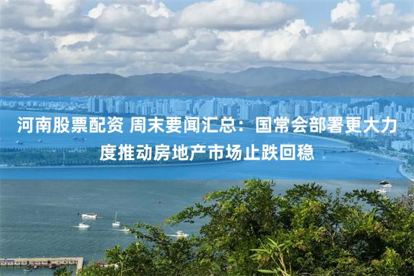 河南股票配资 周末要闻汇总：国常会部署更大力度推动房地产市场止跌回稳