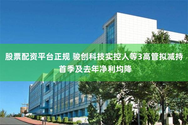 股票配资平台正规 骏创科技实控人等3高管拟减持 首季及去年净利均降