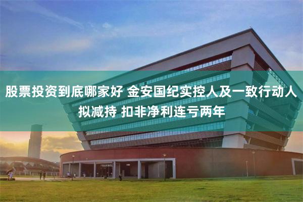 股票投资到底哪家好 金安国纪实控人及一致行动人拟减持 扣非净利连亏两年