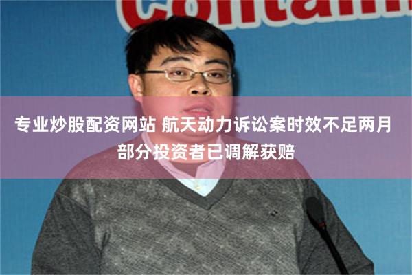 专业炒股配资网站 航天动力诉讼案时效不足两月 部分投资者已调解获赔
