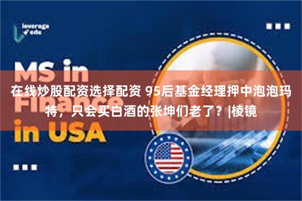 在线炒股配资选择配资 95后基金经理押中泡泡玛特，只会买白酒的张坤们老了？|棱镜