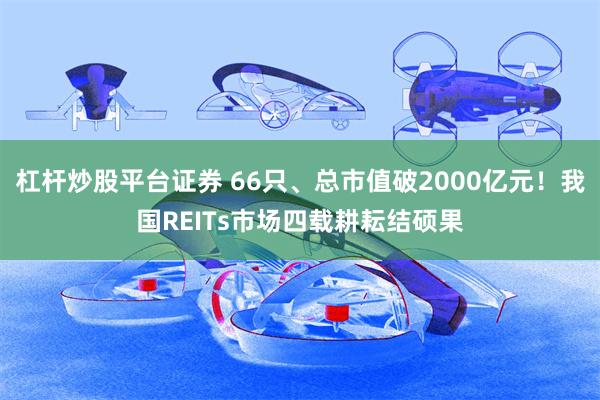 杠杆炒股平台证券 66只、总市值破2000亿元！我国REITs市场四载耕耘结硕果