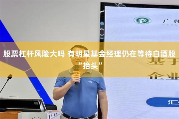 股票杠杆风险大吗 有明星基金经理仍在等待白酒股“抬头”