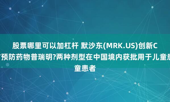 股票哪里可以加杠杆 默沙东(MRK.US)创新CMV预防药物普瑞明?两种剂型在中国境内获批用于儿童患者