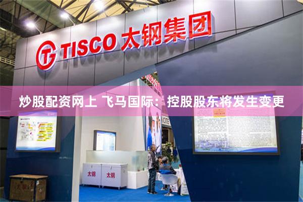 炒股配资网上 飞马国际：控股股东将发生变更
