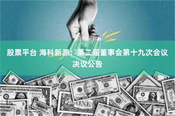 股票平台 海科新源：第二届董事会第十九次会议决议公告