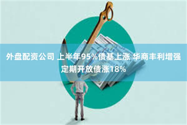 外盘配资公司 上半年95%债基上涨 华商丰利增强定期开放债涨18%