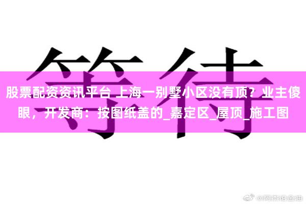 股票配资资讯平台 上海一别墅小区没有顶？业主傻眼，开发商：按图纸盖的_嘉定区_屋顶_施工图