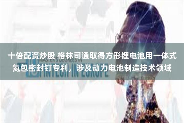 十倍配资炒股 格林司通取得方形锂电池用一体式氦包密封钉专利，涉及动力电池制造技术领域
