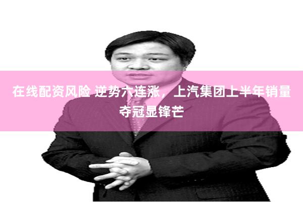 在线配资风险 逆势六连涨，上汽集团上半年销量夺冠显锋芒