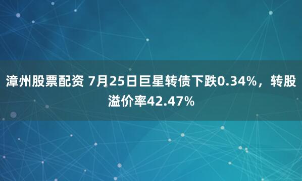 漳州股票配资 7月25日巨星转债下跌0.34%，转股溢价率42.47%